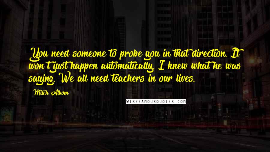 Mitch Albom Quotes: You need someone to probe you in that direction. It won't just happen automatically. I knew what he was saying. We all need teachers in our lives.