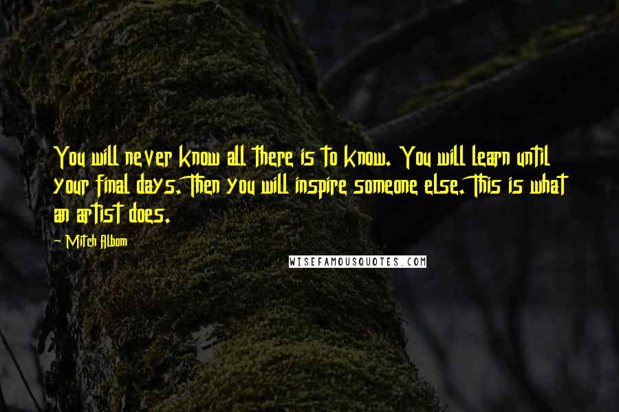 Mitch Albom Quotes: You will never know all there is to know. You will learn until your final days. Then you will inspire someone else. This is what an artist does.