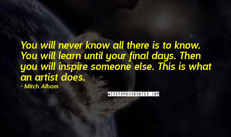 Mitch Albom Quotes: You will never know all there is to know. You will learn until your final days. Then you will inspire someone else. This is what an artist does.