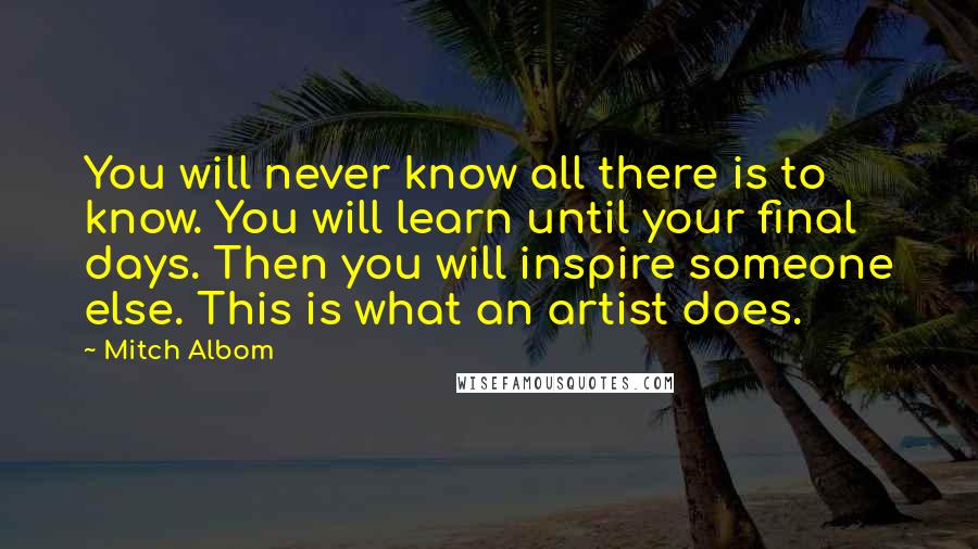 Mitch Albom Quotes: You will never know all there is to know. You will learn until your final days. Then you will inspire someone else. This is what an artist does.