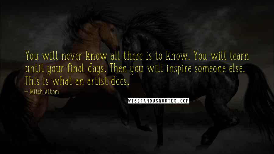 Mitch Albom Quotes: You will never know all there is to know. You will learn until your final days. Then you will inspire someone else. This is what an artist does.