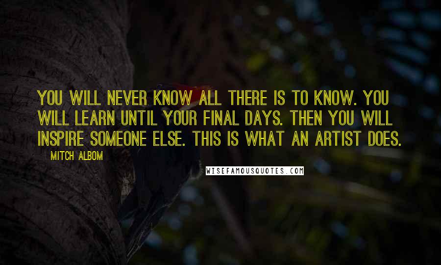 Mitch Albom Quotes: You will never know all there is to know. You will learn until your final days. Then you will inspire someone else. This is what an artist does.