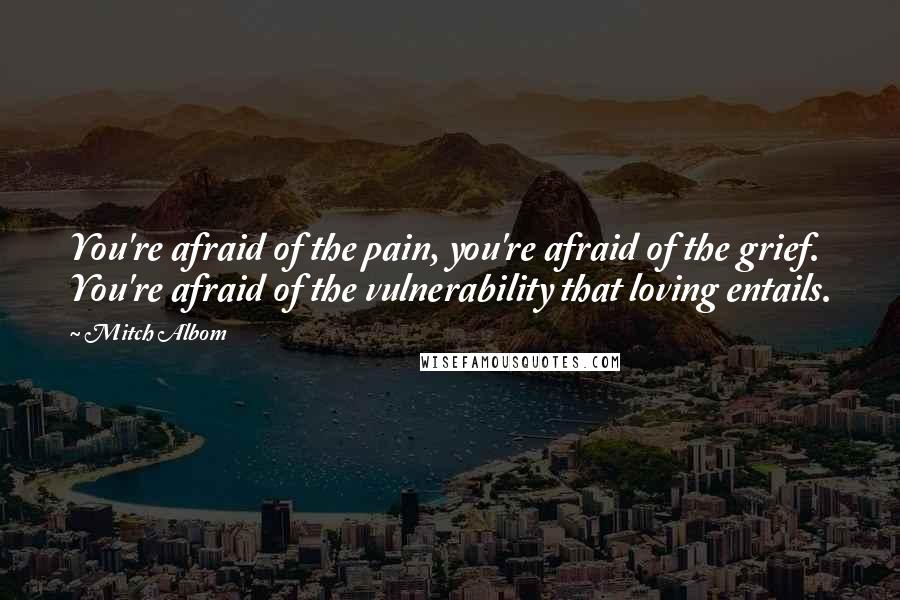 Mitch Albom Quotes: You're afraid of the pain, you're afraid of the grief. You're afraid of the vulnerability that loving entails.