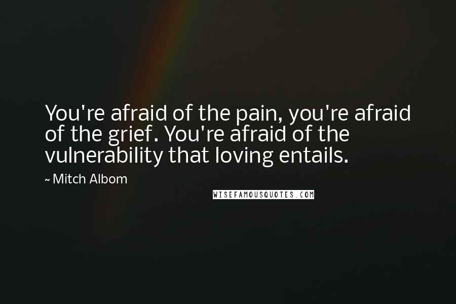 Mitch Albom Quotes: You're afraid of the pain, you're afraid of the grief. You're afraid of the vulnerability that loving entails.