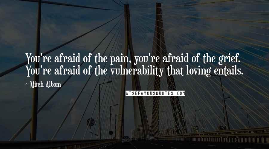 Mitch Albom Quotes: You're afraid of the pain, you're afraid of the grief. You're afraid of the vulnerability that loving entails.