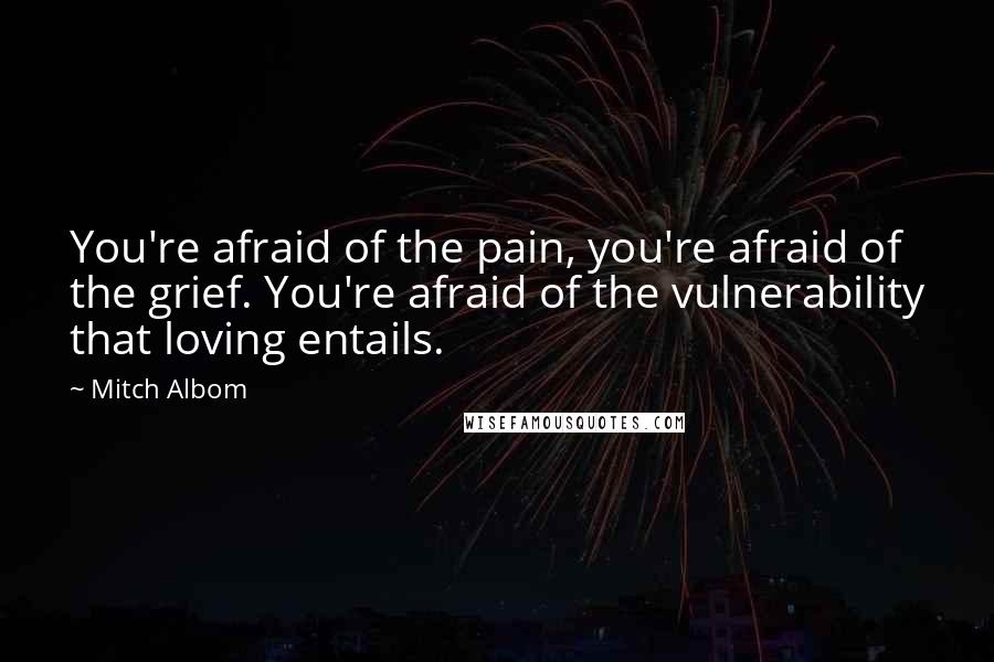 Mitch Albom Quotes: You're afraid of the pain, you're afraid of the grief. You're afraid of the vulnerability that loving entails.