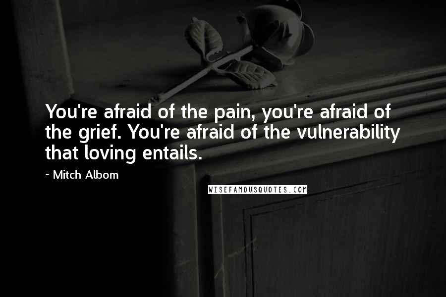 Mitch Albom Quotes: You're afraid of the pain, you're afraid of the grief. You're afraid of the vulnerability that loving entails.