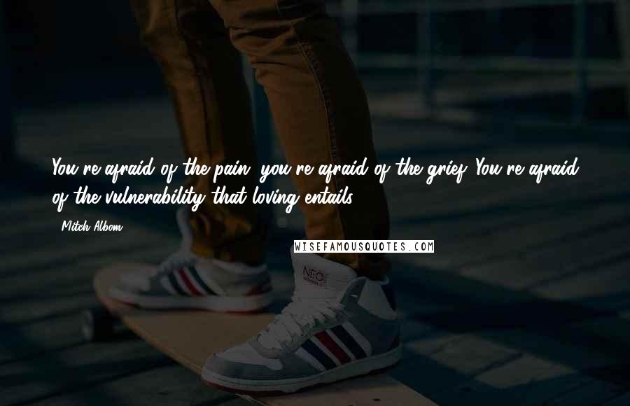 Mitch Albom Quotes: You're afraid of the pain, you're afraid of the grief. You're afraid of the vulnerability that loving entails.