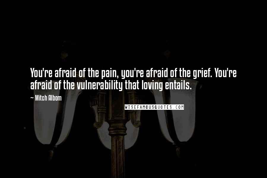 Mitch Albom Quotes: You're afraid of the pain, you're afraid of the grief. You're afraid of the vulnerability that loving entails.