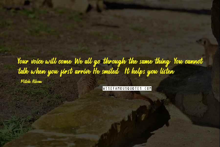 Mitch Albom Quotes: Your voice will come. We all go through the same thing. You cannot talk when you first arrive."He smiled. "It helps you listen.