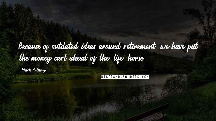 Mitch Anthony Quotes: Because of outdated ideas around retirement, we have put the money cart ahead of the "life" horse.