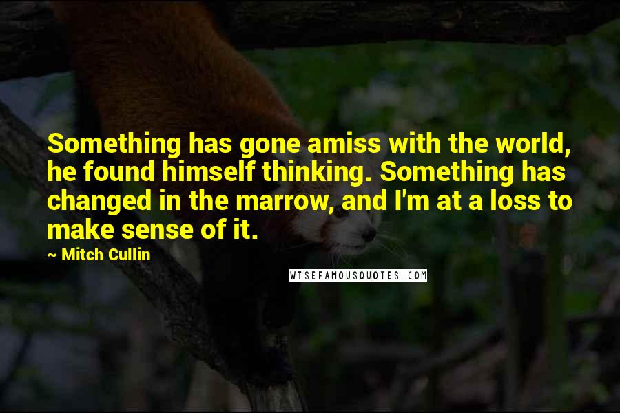 Mitch Cullin Quotes: Something has gone amiss with the world, he found himself thinking. Something has changed in the marrow, and I'm at a loss to make sense of it.