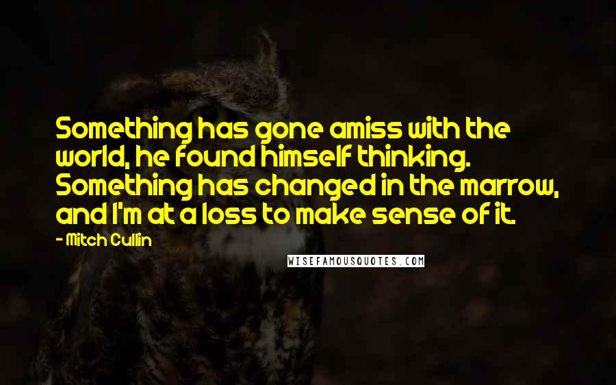 Mitch Cullin Quotes: Something has gone amiss with the world, he found himself thinking. Something has changed in the marrow, and I'm at a loss to make sense of it.