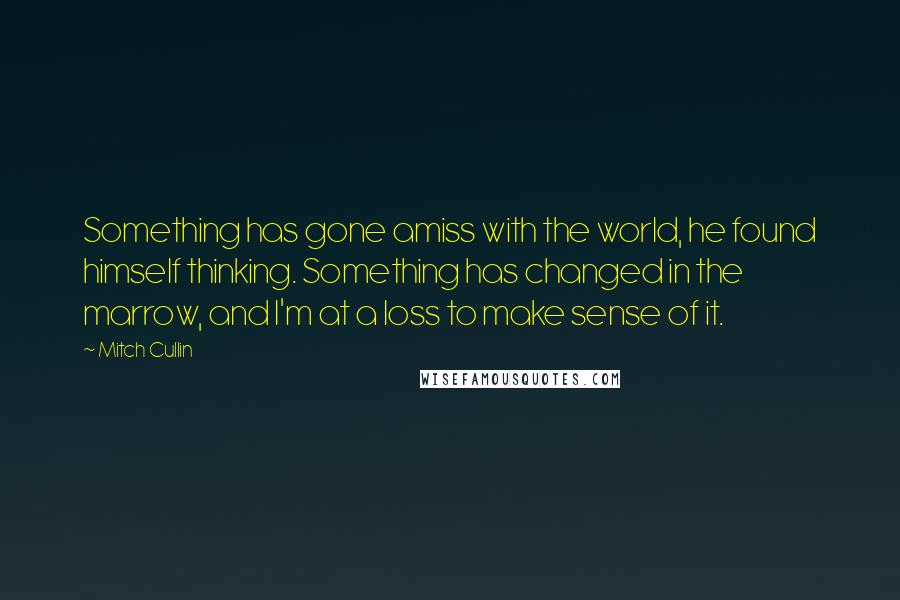 Mitch Cullin Quotes: Something has gone amiss with the world, he found himself thinking. Something has changed in the marrow, and I'm at a loss to make sense of it.