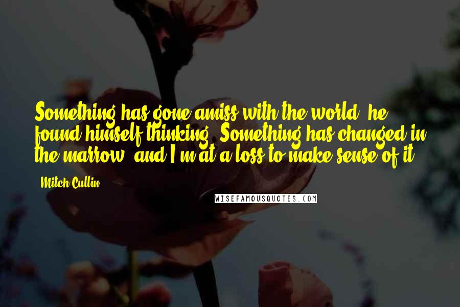 Mitch Cullin Quotes: Something has gone amiss with the world, he found himself thinking. Something has changed in the marrow, and I'm at a loss to make sense of it.