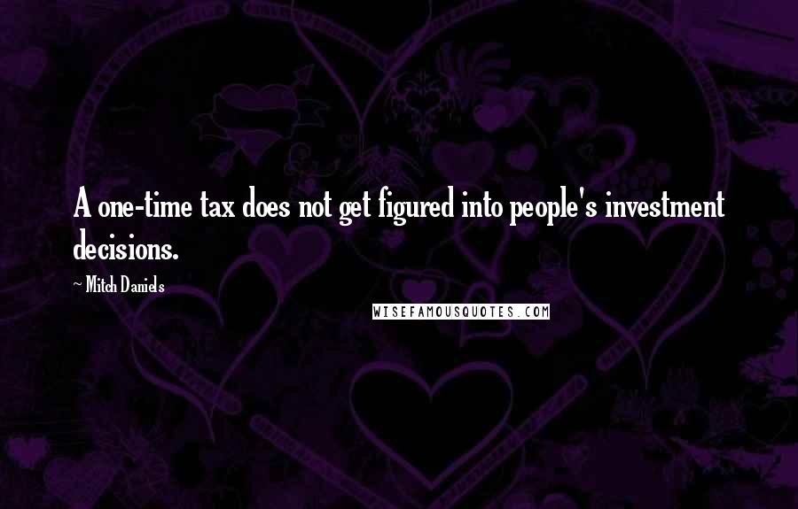 Mitch Daniels Quotes: A one-time tax does not get figured into people's investment decisions.