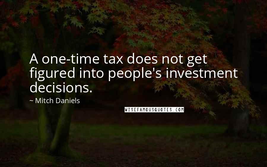 Mitch Daniels Quotes: A one-time tax does not get figured into people's investment decisions.