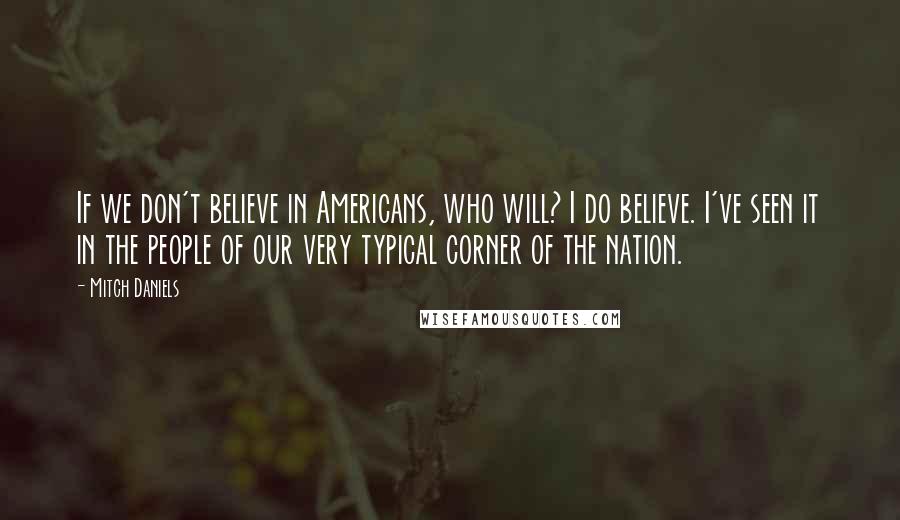 Mitch Daniels Quotes: If we don't believe in Americans, who will? I do believe. I've seen it in the people of our very typical corner of the nation.