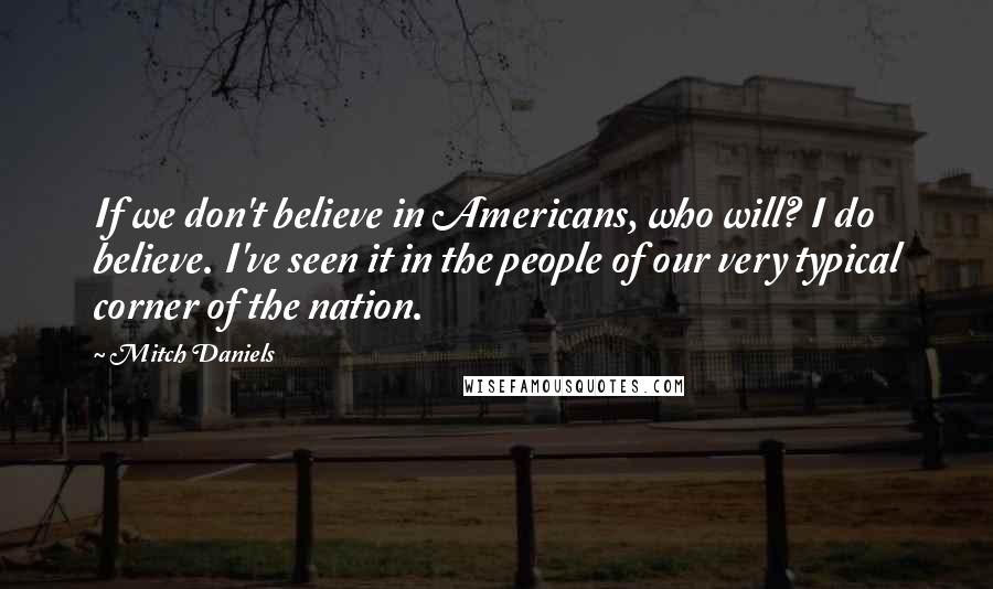 Mitch Daniels Quotes: If we don't believe in Americans, who will? I do believe. I've seen it in the people of our very typical corner of the nation.