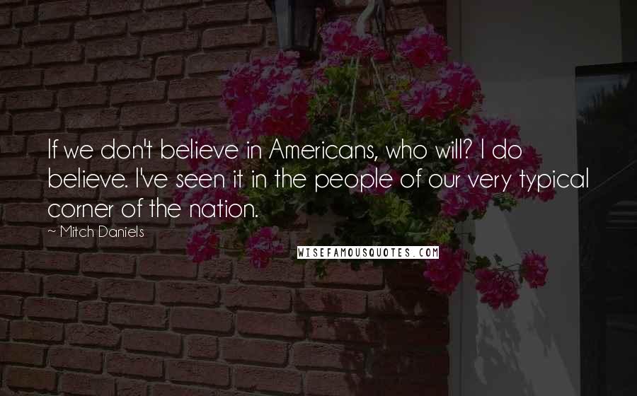 Mitch Daniels Quotes: If we don't believe in Americans, who will? I do believe. I've seen it in the people of our very typical corner of the nation.