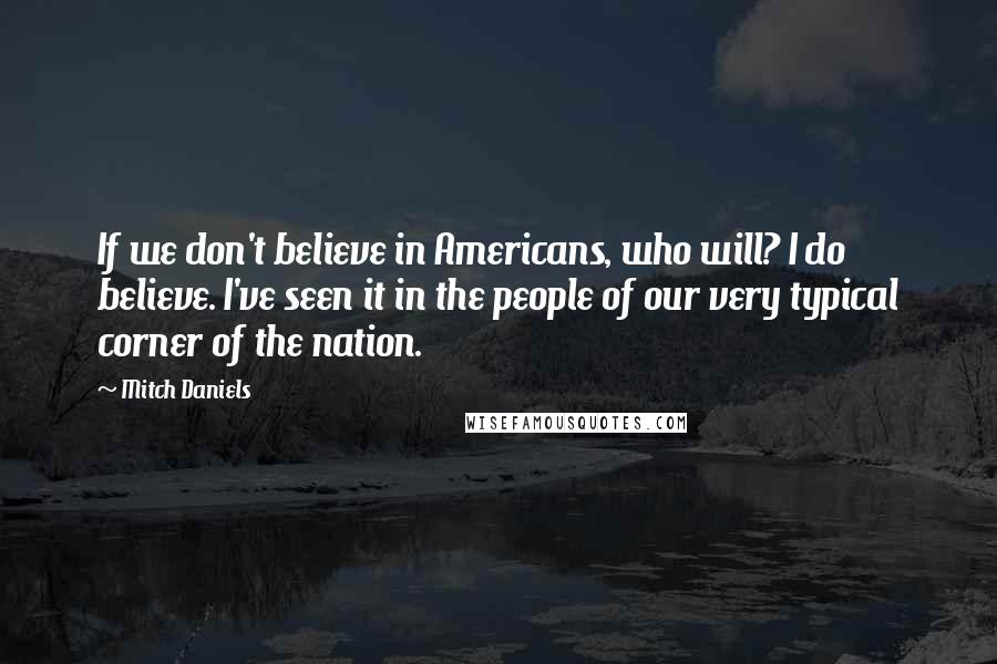 Mitch Daniels Quotes: If we don't believe in Americans, who will? I do believe. I've seen it in the people of our very typical corner of the nation.