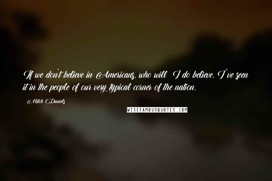 Mitch Daniels Quotes: If we don't believe in Americans, who will? I do believe. I've seen it in the people of our very typical corner of the nation.