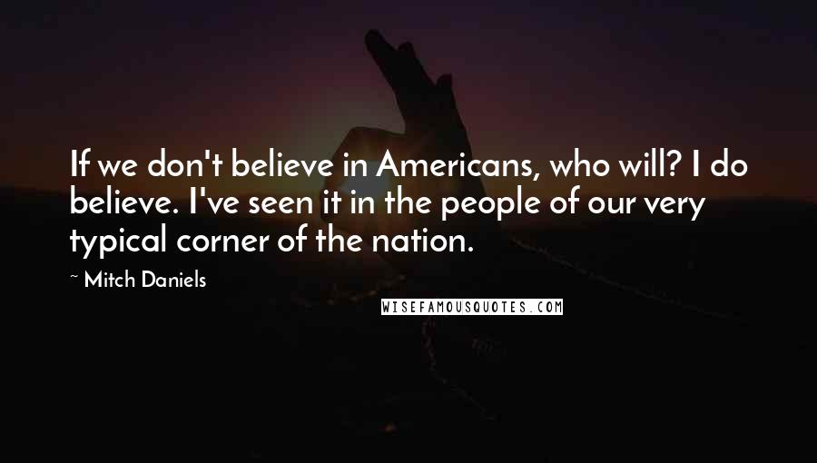 Mitch Daniels Quotes: If we don't believe in Americans, who will? I do believe. I've seen it in the people of our very typical corner of the nation.