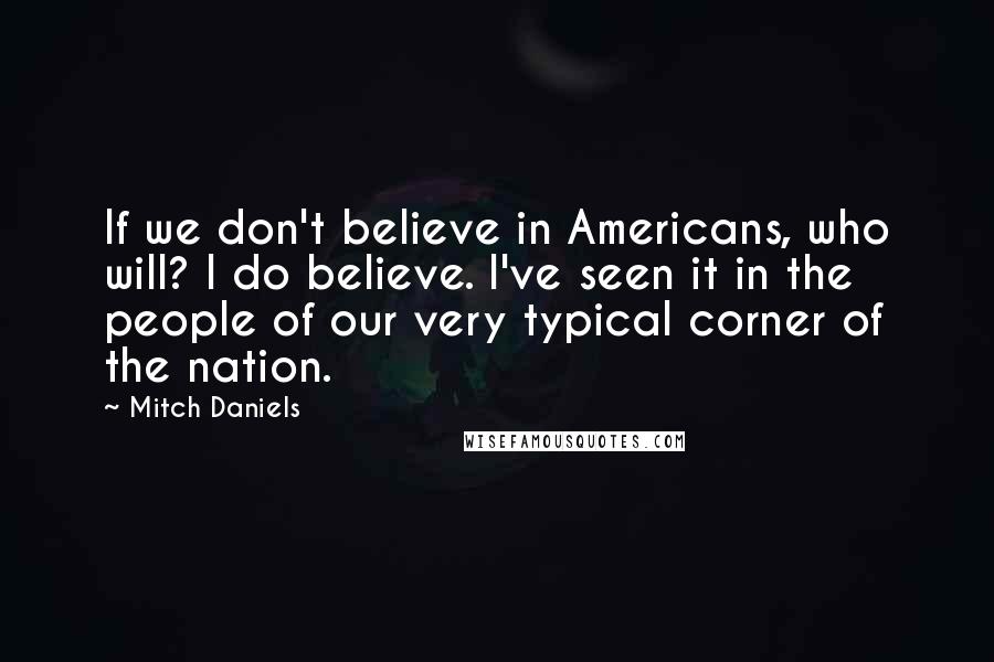 Mitch Daniels Quotes: If we don't believe in Americans, who will? I do believe. I've seen it in the people of our very typical corner of the nation.