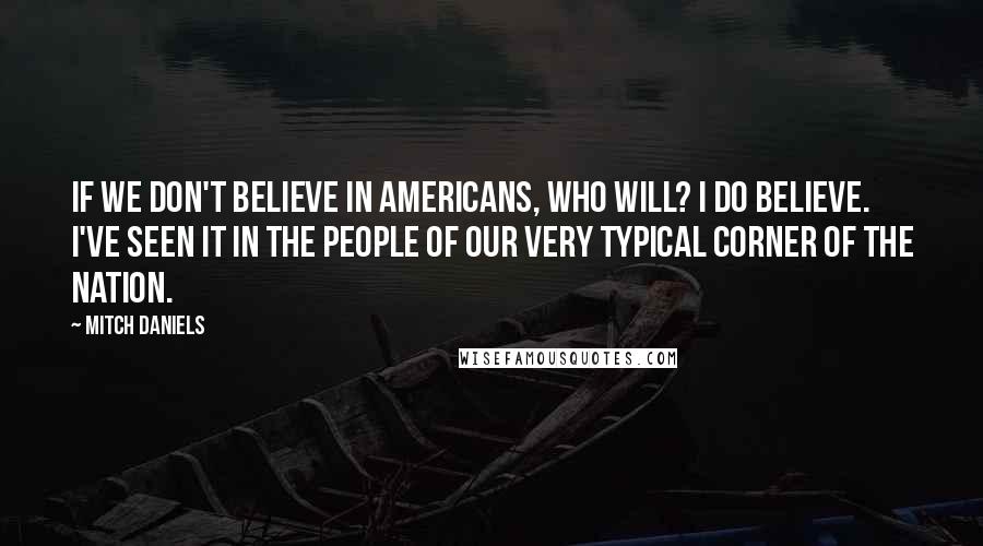 Mitch Daniels Quotes: If we don't believe in Americans, who will? I do believe. I've seen it in the people of our very typical corner of the nation.