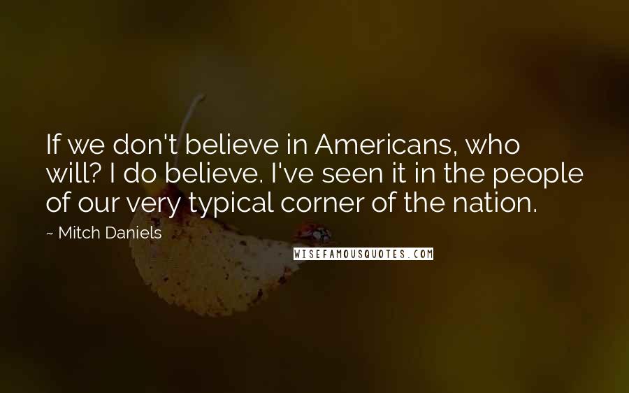 Mitch Daniels Quotes: If we don't believe in Americans, who will? I do believe. I've seen it in the people of our very typical corner of the nation.