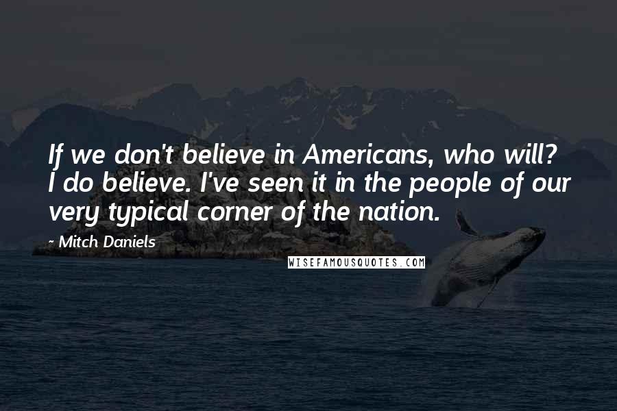 Mitch Daniels Quotes: If we don't believe in Americans, who will? I do believe. I've seen it in the people of our very typical corner of the nation.