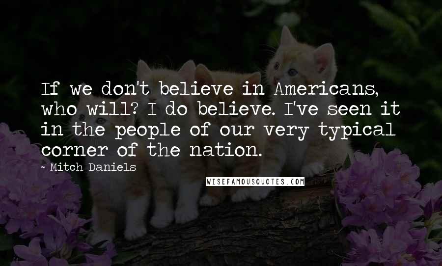 Mitch Daniels Quotes: If we don't believe in Americans, who will? I do believe. I've seen it in the people of our very typical corner of the nation.