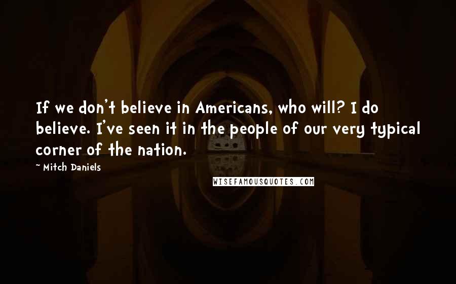 Mitch Daniels Quotes: If we don't believe in Americans, who will? I do believe. I've seen it in the people of our very typical corner of the nation.