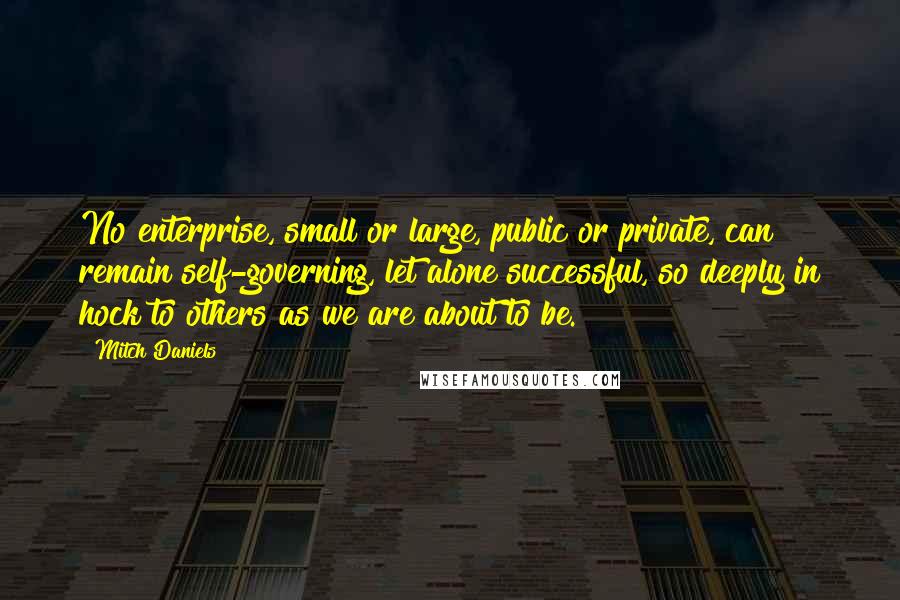 Mitch Daniels Quotes: No enterprise, small or large, public or private, can remain self-governing, let alone successful, so deeply in hock to others as we are about to be.