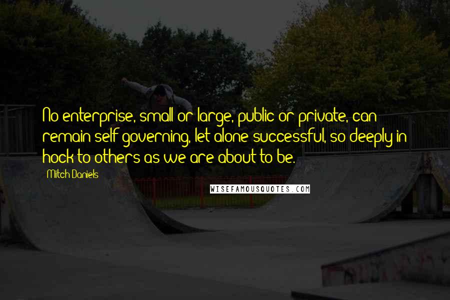 Mitch Daniels Quotes: No enterprise, small or large, public or private, can remain self-governing, let alone successful, so deeply in hock to others as we are about to be.