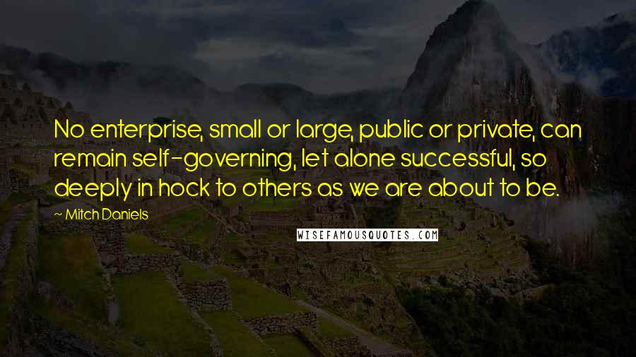 Mitch Daniels Quotes: No enterprise, small or large, public or private, can remain self-governing, let alone successful, so deeply in hock to others as we are about to be.