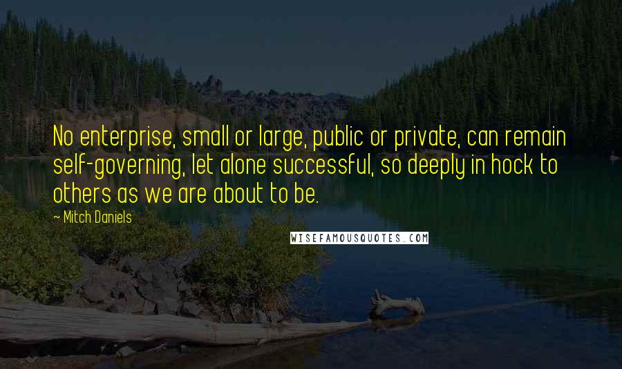 Mitch Daniels Quotes: No enterprise, small or large, public or private, can remain self-governing, let alone successful, so deeply in hock to others as we are about to be.