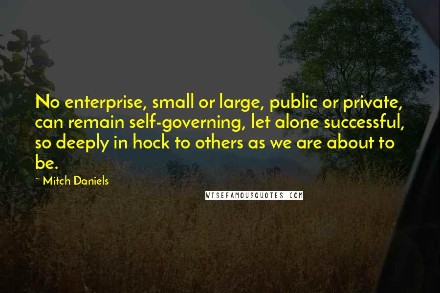 Mitch Daniels Quotes: No enterprise, small or large, public or private, can remain self-governing, let alone successful, so deeply in hock to others as we are about to be.