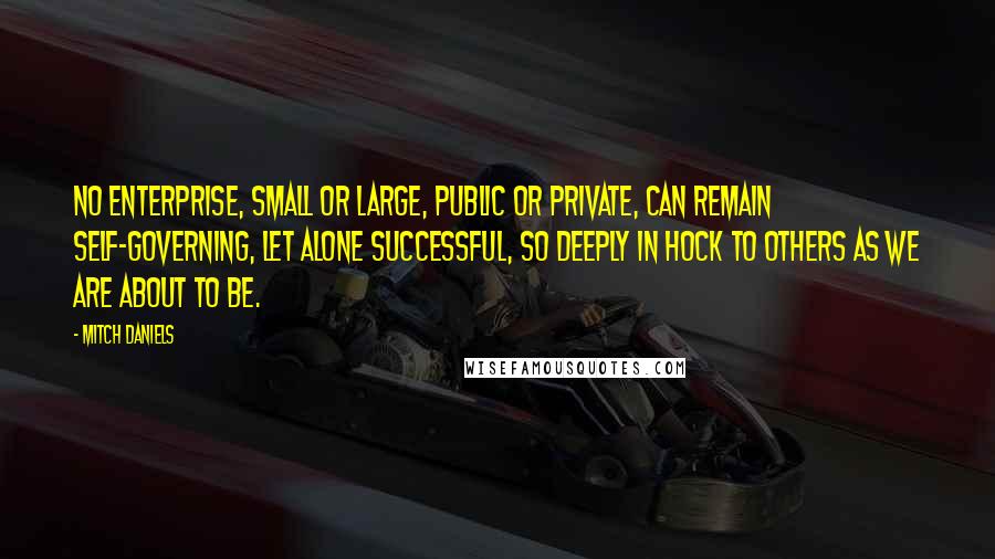 Mitch Daniels Quotes: No enterprise, small or large, public or private, can remain self-governing, let alone successful, so deeply in hock to others as we are about to be.