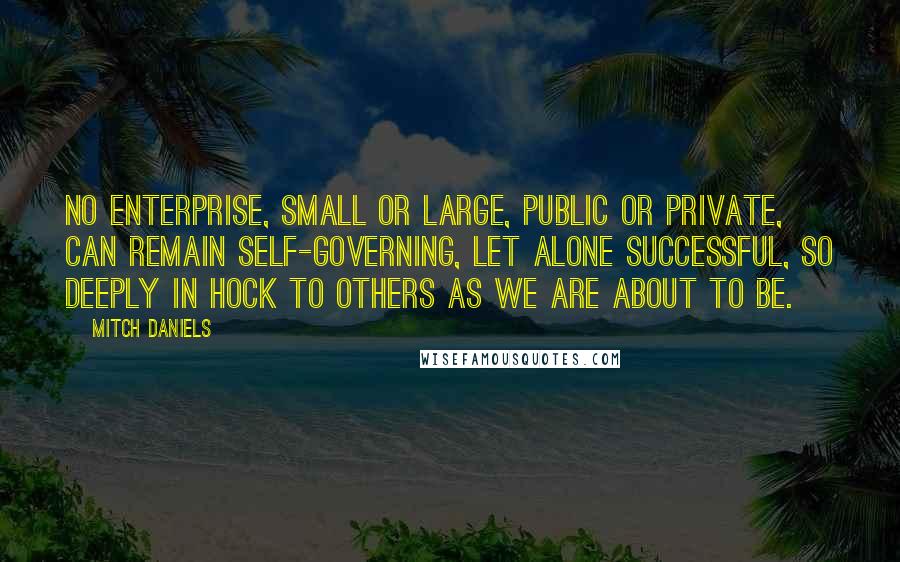 Mitch Daniels Quotes: No enterprise, small or large, public or private, can remain self-governing, let alone successful, so deeply in hock to others as we are about to be.