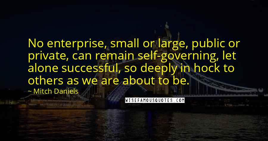 Mitch Daniels Quotes: No enterprise, small or large, public or private, can remain self-governing, let alone successful, so deeply in hock to others as we are about to be.