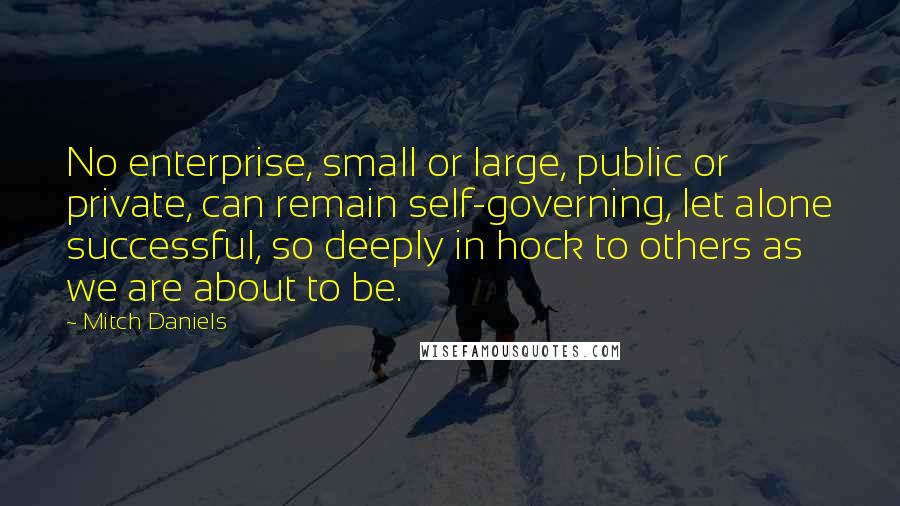 Mitch Daniels Quotes: No enterprise, small or large, public or private, can remain self-governing, let alone successful, so deeply in hock to others as we are about to be.