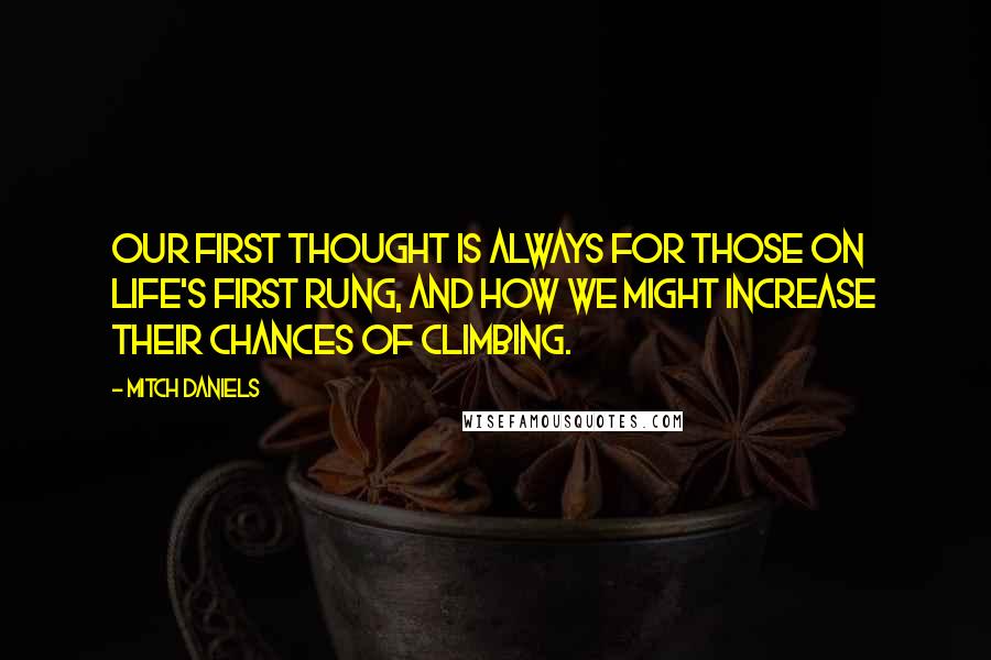 Mitch Daniels Quotes: Our first thought is always for those on life's first rung, and how we might increase their chances of climbing.