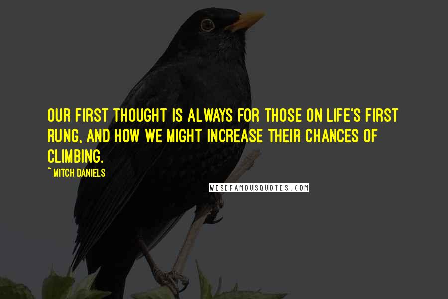 Mitch Daniels Quotes: Our first thought is always for those on life's first rung, and how we might increase their chances of climbing.