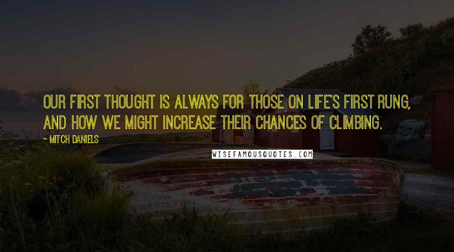 Mitch Daniels Quotes: Our first thought is always for those on life's first rung, and how we might increase their chances of climbing.