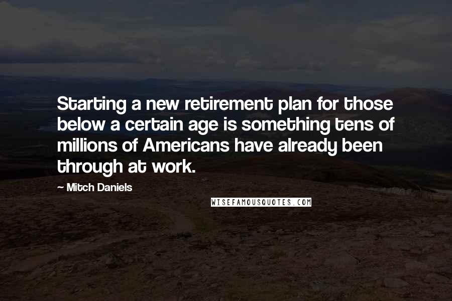 Mitch Daniels Quotes: Starting a new retirement plan for those below a certain age is something tens of millions of Americans have already been through at work.