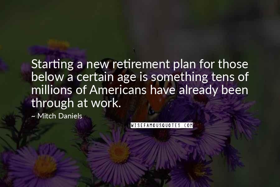 Mitch Daniels Quotes: Starting a new retirement plan for those below a certain age is something tens of millions of Americans have already been through at work.