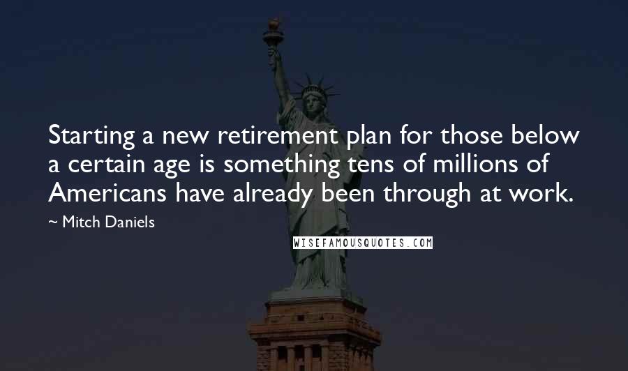 Mitch Daniels Quotes: Starting a new retirement plan for those below a certain age is something tens of millions of Americans have already been through at work.