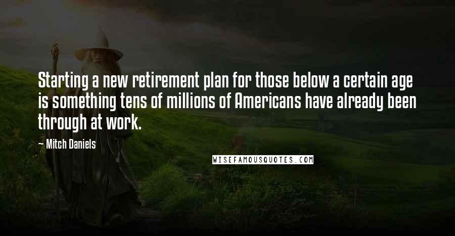 Mitch Daniels Quotes: Starting a new retirement plan for those below a certain age is something tens of millions of Americans have already been through at work.
