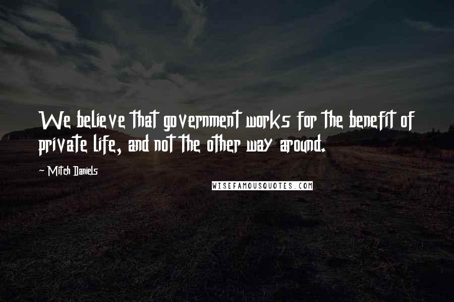 Mitch Daniels Quotes: We believe that government works for the benefit of private life, and not the other way around.